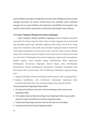 24
yang berlebihan juga dapat meningkatkan resistensi hama terhadap pestisida tersebut,
sehingga konsentrasi zat beracun tersebut harus terus dinaikkan untuk membasmi
serangga, hal ini sangat berbahaya dan berpotensi menyebabkan biomagnifikasi atau
masuk ke dalam Rantai makanan dan terakumulasi pada atingkat tropic diatasnya.
2.3.4 Upaya Mengatasi Dampak Kerusakan Lingkungan
Upaya mengatasi dampak perubahan lingkungan hidup merupakan kebutuhan
yang tidak bisa ditunda lagi dan bukan hanya menjadi tanggung jawab pemerintah
atau pemimpin negara saja, melainkan tanggung jawab setiap insan di bumi. Setiap
orang harus melakukan usaha untuk menyelamatkan lingkungan hidup di sekitar kita
sesuai dengan kapasitasnya masing-masing. Sekecil apa pun usaha yang kita lakukan
sangat besar manfaatnya bagi terwujudnya bumi yang layak huni bagi generasi anak
cucu kita kelak. Pembangunan berwawasan lingkungan adalah usaha meningkatkan
kualitas manusia secara bertahap dengan memerhatikan faktor lingkungan.
Pembangunan berwawasan lingkungan dikenal dengan nama Pembangunan
Berkelanjutan. Konsep pembangunan berkelanjutan merupakan kesepakatan hasil
KTT Bumi di Rio de Jeniro tahun 1992. Di dalamnya terkandung 2 gagasan penting,
yaitu:
a. Gagasan kebutuhan, khususnya kebutuhan pokok manusia untuk menopang hidup.
b. Gagasan keterbatasan, yaitu keterbatasan kemampuan lingkungan untuk
memenuhi kebutuhan baik masa sekarang maupun masa yang akan datang.
Sasaran pengelolaan lingkungan hidup adalah:
a. Tercapainya keselarasan, keserasian, dan keseimbangan antara manusia dan
lingkungan hidup.
b. Terwujudnya manusia Indonesia sebagai insan lingkungan hidup yang memiliki
sikap dan tindak melindungi dan membina lingkungan hidup.
c. Terjaminnya kepentingan generasi masa kini dan generasi masa depan.
d. Tercapainya kelestarian fungsi lingkungan hidup.
 