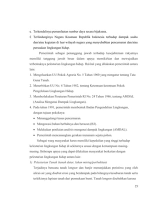 25
e. Terkendalinya pemanfaatan sumber daya secara bijaksana.
f. Terlindunginya Negara Kesatuan Republik Indonesia terhadap dampak usaha
dan/atau kegiatan di luar wilayah negara yang menyebabkan pencemaran dan/atau
perusakan lingkungan hidup.
Pemerintah sebagai penanggung jawab terhadap kesejahteraan rakyatnya
memiliki tanggung jawab besar dalam upaya memikirkan dan mewujudkan
terbentuknya pelestarian lingkungan hidup. Hal-hal yang dilakukan pemerintah antara
lain:
1. Mengeluarkan UU Pokok Agraria No. 5 Tahun 1960 yang mengatur tentang Tata
Guna Tanah.
2. Menerbitkan UU No. 4 Tahun 1982, tentang Ketentuan-ketentuan Pokok
Pengelolaan Lingkungan Hidup.
3. Memberlakukan Peraturan Pemerintah RI No. 24 Tahun 1986, tentang AMDAL
(Analisa Mengenai Dampak Lingkungan).
4. Pada tahun 1991, pemerintah membentuk Badan Pengendalian Lingkungan,
dengan tujuan pokoknya:
• Menanggulangi kasus pencemaran.
• Mengawasi bahan berbahaya dan beracun (B3).
• Melakukan penilaian analisis mengenai dampak lingkungan (AMDAL).
• Pemerintah mencanangkan gerakan menanam sejuta pohon.
Sebagai warg masyarakat harus memiliki kepedulian yang tinggi terhadap
kelestarian lingkungan hidup di sekitarnya sesuai dengan kemampuan masing-
masing. Beberapa upaya yang dapat dilakukan masyarakat berkaitan dengan
pelestarian lingkungan hidup antara lain:
1) Pelestarian Tanah (tanah datar, lahan miring/perbukitan)
Terjadinya bencana tanah longsor dan banjir menunjukkan peristiwa yang oleh
aliran air yang disebut erosi yang berdampak pada hilangnya kesuburan tanah serta
terkikisnya lapisan tanah dari permukaan bumi. Tanah longsor disebabkan karena
 