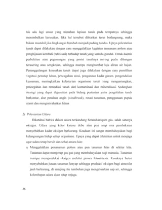 26
tak ada lagi unsur yang menahan lapisan tanah pada tempatnya sehingga
menimbulkan kerusakan. Jika hal tersebut dibiarkan terus berlangsung, maka
bukan mustahil jika lingkungan berubah menjadi padang tandus. Upaya pelestarian
tanah dapat dilakukan dengan cara menggalakkan kegiatan menanam pohon atau
penghijauan kembali (reboisasi) terhadap tanah yang semula gundul. Untuk daerah
perbukitan atau pegunungan yang posisi tanahnya miring perlu dibangun
terasering atau sengkedan, sehingga mampu menghambat laju aliran air hujan.
Penanggulangan kerusakan tanah dapat juga dilakukan dengan cara pemilihan
vegetasi penutup lahan, pencegahan erosi, pengaturan kadar garam. pengendalian
keasaman, meningkatkan kelestarian organisme tanah yang menguntungkan,
pencegahan dan remediasi tanah dari kontaminasi dan mineralisasi. Sedangkan
strategi yang dapat digunakan pada bidang pertanian yaitu pengolahan tanah
berkontur, alur penahan angin (windbreak), rotasi tanaman, penggunaan pupuk
alami dan mengistirahatkan lahan
2) Pelestarian Udara
Diketahui bahwa dalam udara terkandung beranekaragam gas, salah satunya
oksigen. Udara yang kotor karena debu atau pun asap sisa pembakaran
menyebabkan kadar oksigen berkurang. Keadaan ini sangat membahayakan bagi
kelangsungan hidup setiap organisme. Upaya yang dapat dilakukan untuk menjaga
agar udara tetap bersih dan sehat antara lain:
a. Menggalakkan penanaman pohon atau pun tanaman hias di sekitar kita.
Tanaman dapat menyerap gas-gas yang membahayakan bagi manusia. Tanaman
mampu memproduksi oksigen melalui proses fotosintesis. Rusaknya hutan
menyebabkan jutaan tanaman lenyap sehingga produksi oksigen bagi atmosfer
jauh berkurang, di samping itu tumbuhan juga mengeluarkan uap air, sehingga
kelembapan udara akan tetap terjaga.
 