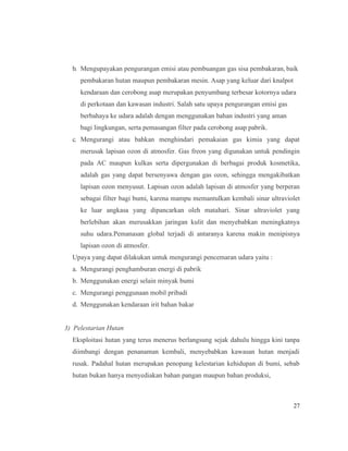 27
b. Mengupayakan pengurangan emisi atau pembuangan gas sisa pembakaran, baik
pembakaran hutan maupun pembakaran mesin. Asap yang keluar dari knalpot
kendaraan dan cerobong asap merupakan penyumbang terbesar kotornya udara
di perkotaan dan kawasan industri. Salah satu upaya pengurangan emisi gas
berbahaya ke udara adalah dengan menggunakan bahan industri yang aman
bagi lingkungan, serta pemasangan filter pada cerobong asap pabrik.
c. Mengurangi atau bahkan menghindari pemakaian gas kimia yang dapat
merusak lapisan ozon di atmosfer. Gas freon yang digunakan untuk pendingin
pada AC maupun kulkas serta dipergunakan di berbagai produk kosmetika,
adalah gas yang dapat bersenyawa dengan gas ozon, sehingga mengakibatkan
lapisan ozon menyusut. Lapisan ozon adalah lapisan di atmosfer yang berperan
sebagai filter bagi bumi, karena mampu memantulkan kembali sinar ultraviolet
ke luar angkasa yang dipancarkan oleh matahari. Sinar ultraviolet yang
berlebihan akan merusakkan jaringan kulit dan menyebabkan meningkatnya
suhu udara.Pemanasan global terjadi di antaranya karena makin menipisnya
lapisan ozon di atmosfer.
Upaya yang dapat dilakukan untuk mengurangi pencemaran udara yaitu :
a. Mengurangi penghamburan energi di pabrik
b. Menggunakan energi selain minyak bumi
c. Mengurangi penggunaan mobil pribadi
d. Menggunakan kendaraan irit bahan bakar
3) Pelestarian Hutan
Eksploitasi hutan yang terus menerus berlangsung sejak dahulu hingga kini tanpa
diimbangi dengan penanaman kembali, menyebabkan kawasan hutan menjadi
rusak. Padahal hutan merupakan penopang kelestarian kehidupan di bumi, sebab
hutan bukan hanya menyediakan bahan pangan maupun bahan produksi,
 