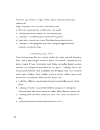 28
melainkan juga penghasil oksigen, penahan lapisan tanah, dan menyimpan
cadangan air.
Upaya yang dapat dilakukan untuk melestarikan hutan:
a. Reboisasi atau penanaman kembali hutan yang gundul.
b. Melarang pembabatan hutan secara sewenang-wenang.
c. Menerapkan sistem tebang pilih dalam menebang pohon.
d. Menerapkan sistem tebang–tanam dalam kegiatan penebangan hutan.
e. Menerapkan sanksi yang berat bagi mereka yang melanggar ketentuan
mengenai pengelolaan hutan.
5) Pelestarian Laut dan Pantai
Seperti halnya hutan, laut juga sebagai sumber daya alam potensial. Kerusakan
biota laut dan pantai banyak disebabkan karena ulah manusia. Pengambilan pasir
pantai, karang di laut, pengrusakan hutan bakau, merupakan kegatan-kegiatan
manusia yang mengancam kelestarian laut dan pantai. Terjadinya abrasi yang
mengancam kelestarian pantai disebabkan telah hilangnya hutan bakau di sekitar
pantai yang pelindung alami terhadap gempuran ombak. Adapun upaya untuk
melestarikan laut dan pantai dapat dilakukan dengan cara:
a. Melakukan reklamasi pantai dengan menanam kembali bakau di areal sekitar
pantai.
b. Melarang merupakan pengambilan batu karang yang ada di sekitar pantai
maupun di dasar laut, karena karang merupakan habitat ikan dan tanaman laut.
c. Melarang pemakaian bahan peledak dan bahan kimia lainnya dalam mencari
ikan.
d. Melarang pemakaian pukat harimau untuk mencari ikan.
 