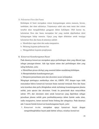 29
5) Pelestarian Flora dan Fauna
Kehidupan di bumi merupakan sistem ketergantungan antara manusia, hewan,
tumbuhan, dan alam sekitarnya. Terputusnya salah satu mata rantai dari sistem
tersebut akan mengakibatkan gangguan dalam kehidupan. Oleh karena itu,
kelestarian flora dan fauna merupakan hal yang mutlak diperhatikan demi
kelangsungan hidup manusia. Upaya yang dapat dilakukan untuk menjaga
kelestarian flora dan fauna di antaranya adalah:
a. Mendirikan cagar alam dan suaka margasatwa.
b. Melarang kegiatan perburuan liar.
c. Menggalakkan kegiatan penghijauan.
6) Konservasi Keanekaragaman Hayati
Pada dasarnya konservasi merupakan upaya perlindungan alam yang dikenal juga
sebagai pencagar-alaman. Ada tiga tujuan utama dari perlindungan alam yang
saling berkaitan, yaitu:
a. Memelihara proses ekologi yang essensial dalam mendukung kehidupan.
b. Mempertahankan keanekaragaman gen.
c. Menjamin pemanfaatan jenis dan ekosistem secara terlanjutkan.
Mengingat pentingnya sumberdaya alam ini, GBHN 1993 dengan tegas telah
menyatakan bahwa konservasi kawasan hutan nasional termasuk flora dan fauna
serta keunikan alam perlu ditingkatkan untuk melindungi keanekaragaman plasma
nuftah, jenis spesies dan ekosistem. Untuk itu pemerintah akan menyisihkan
sekitar 10% dari ekosistem alam untuk konservasi yang diperlukan sebagai
persediaan plasma nuftah guna pembudidayaannya dalam bentuk suaka alam,
suaka margasatwa, taman nasional hutan lindung dan sebagainya. Pada dasarnya
ada 2 macam bentuk konservasi keanekaragaman hayati, yaitu:
1. Konservasi in-situ: merupakan upaya konservasi hayati dengan
mengembangbiakkan hayati pada habitat aslinya, misalnya konservasi
 