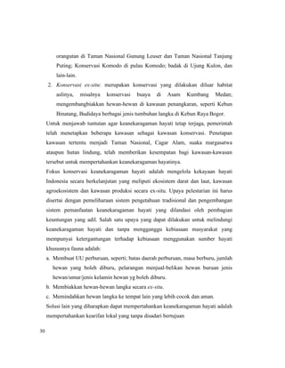 30
orangutan di Taman Nasional Gunung Leuser dan Taman Nasional Tanjung
Puting; Konservasi Komodo di pulau Komodo; badak di Ujung Kulon, dan
lain-lain.
2. Konservasi ex-situ: merupakan konservasi yang dilakukan diluar habitat
aslinya, misalnya konservasi buaya di Asam Kumbang Medan;
mengembangbiakkan hewan-hewan di kawasan penangkaran, seperti Kebun
Binatang, Budidaya berbagai jenis tumbuhan langka di Kebun Raya Bogor.
Untuk menjawab tuntutan agar keanekaragaman hayati tetap terjaga, pemerintah
telah menetapkan beberapa kawasan sebagai kawasan konservasi. Penetapan
kawasan tertentu menjadi Taman Nasional, Cagar Alam, suaka margasatwa
ataupun hutan lindung, telah memberikan kesempatan bagi kawasan-kawasan
tersebut untuk mempertahankan keanekaragaman hayatinya.
Fokus konservasi keanekaragaman hayati adalah mengelola kekayaan hayati
Indonesia secara berkelanjutan yang meliputi ekosistem darat dan laut, kawasan
agroekosistem dan kawasan produksi secara ex-situ. Upaya pelestarian ini harus
disertai dengan pemeliharaan sistem pengetahuan tradisional dan pengembangan
sistem pemanfaatan keanekaragaman hayati yang dilandasi oleh pembagian
keuntungan yang adil. Salah satu upaya yang dapat dilakukan untuk melindungi
keanekaragaman hayati dan tanpa mengganggu kebiasaan masyarakat yang
mempunyai ketergantungan terhadap kebiasaan menggunakan sumber hayati
khususnya fauna adalah:
a. Membuat UU perburuan, seperti; batas daerah perburuan, masa berburu, jumlah
hewan yang boleh diburu, pelarangan menjual-belikan hewan buruan jenis
hewan/umur/jenis kelamin hewan yg boleh diburu.
b. Membiakkan hewan-hewan langka secara ex-situ.
c. Memindahkan hewan langka ke tempat lain yang lebih cocok dan aman.
Solusi lain yang diharapkan dapat mempertahankan keanekaragaman hayati adalah
mempertahankan kearifan lokal yang tanpa disadari bertujuan
 