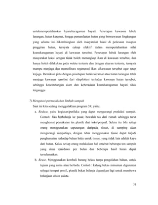 31
untukmempertahankan keanekaragaman hayati. Penetapan kawasan lubuk
larangan, hutan keramat, hingga pemanfaatan hutan yang berwawasan lingkungan
yang selama ini dikembangkan oleh masyarakat lokal di pedesaan maupun
pinggiran hutan, ternyata cukup efektif dalam mempertahankan nilai
keanekaragaman hayati di kawasan tersebut. Penetapan lubuk larangan oleh
masyarakat lokal dengan tidak boleh menangkap ikan di kawasan tersebut, dan
hanya boleh dilakukan pada waktu tertentu dan dengan ukuran tertentu, ternyata
mampu menjaga dan memelihara regenerasi ikan dikawasan tersebut agar tetap
terjaga. Demikian pula dengan penetapan hutan keramat atau hutan larangan telah
menjaga kawasan tersebut dari eksploitasi terhadap kawasan hutan tersebut,
sehingga keseimbangan alam dan keberadaan keanekaragaman hayati tidak
terganggu
7) Mengatasi permasalahan limbah sampah
Saat ini kita sedang menggalakkan program 3R, yaitu:
a. Reduce, yaitu kegiatan/perilaku yang dapat mengurangi produksi sampah.
Contoh: Jika berbelanja ke pasar, bawalah tas dari rumah sehingga turut
menghemat pemakaian tas plastik dari toko/penjual. Selain itu bila setiap
orang menggunakan saputangan daripada tissue, di samping akan
mengurangi sampahnya, dengan tidak menggunakan tissue dapat terjadi
penghematan terhadap bahan baku untuk tissue, yang tidak lain adalah kayu
dari hutan. Kalau setiap orang melakukan hal tersebut beberapa ton sampah
yang akan terreduksi per bulan dan beberapa hasil hutan dapat
terselamatkan.
b. Reuse, Menggunakan kembali barang bekas tanpa pengolahan bahan, untuk
tujuan yang sama atau berbeda. Contoh : kaleng bekas minuman digunakan
sebagai tempat pensil, plastik bekas belanja digunakan lagi untuk membawa
belanjaan dilain waktu.
 
