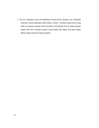 32
c. Recycle, Kegiatan yang memanfaatkan barang bekas dengan cara mengolah
materinya untuk digunakan lebih lanjut. Contoh : mendaur ulang kertas yang
tidak di gunakan menjadi kertas kembali, botol plastik bisa di sulap menjadi
tempat alat tulis. Sampah organik yang berasal dari dapur atau pasar dapat
didaur ulang menjadi kompos (pupuk).
 