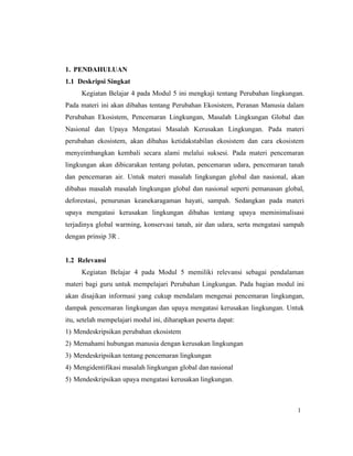 1
1. PENDAHULUAN
1.1 Deskripsi Singkat
Kegiatan Belajar 4 pada Modul 5 ini mengkaji tentang Perubahan lingkungan.
Pada materi ini akan dibahas tentang Perubahan Ekosistem, Peranan Manusia dalam
Perubahan Ekosistem, Pencemaran Lingkungan, Masalah Lingkungan Global dan
Nasional dan Upaya Mengatasi Masalah Kerusakan Lingkungan. Pada materi
perubahan ekosistem, akan dibahas ketidakstabilan ekosistem dan cara ekosistem
menyeimbangkan kembali secara alami melalui suksesi. Pada materi pencemaran
lingkungan akan dibicarakan tentang polutan, pencemaran udara, pencemaran tanah
dan pencemaran air. Untuk materi masalah lingkungan global dan nasional, akan
dibahas masalah masalah lingkungan global dan nasional seperti pemanasan global,
deforestasi, penurunan keanekaragaman hayati, sampah. Sedangkan pada materi
upaya mengatasi kerusakan lingkungan dibahas tentang upaya meminimalisasi
terjadinya global warming, konservasi tanah, air dan udara, serta mengatasi sampah
dengan prinsip 3R .
1.2 Relevansi
Kegiatan Belajar 4 pada Modul 5 memiliki relevansi sebagai pendalaman
materi bagi guru untuk mempelajari Perubahan Lingkungan. Pada bagian modul ini
akan disajikan informasi yang cukup mendalam mengenai pencemaran lingkungan,
dampak pencemaran lingkungan dan upaya mengatasi kerusakan lingkungan. Untuk
itu, setelah mempelajari modul ini, diharapkan peserta dapat:
1) Mendeskripsikan perubahan ekosistem
2) Memahami hubungan manusia dengan kerusakan lingkungan
3) Mendeskripsikan tentang pencemaran lingkungan
4) Mengidentifikasi masalah lingkungan global dan nasional
5) Mendeskripsikan upaya mengatasi kerusakan lingkungan.
 