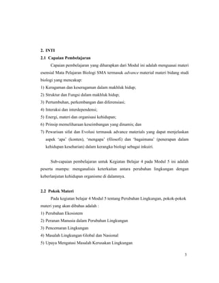 3
2. INTI
2.1 Capaian Pembelajaran
Capaian pembelajaran yang diharapkan dari Modul ini adalah menguasai materi
esensial Mata Pelajaran Biologi SMA termasuk advance material materi bidang studi
biologi yang mencakup:
1) Keragaman dan keseragaman dalam makhluk hidup;
2) Struktur dan Fungsi dalam makhluk hidup;
3) Pertumbuhan, perkembangan dan diferensiasi;
4) Interaksi dan interdependensi;
5) Energi, materi dan organisasi kehidupan;
6) Prinsip memeliharaan keseimbangan yang dinamis; dan
7) Pewarisan sifat dan Evolusi termasuk advance materials yang dapat menjelaskan
aspek ‘apa’ (konten), ‘mengapa’ (filosofi) dan ‘bagaimana’ (penerapan dalam
kehidupan keseharian) dalam kerangka biologi sebagai inkuiri.
Sub-capaian pembelajaran untuk Kegiatan Belajar 4 pada Modul 5 ini adalah
peserta mampu: menganalisis keterkaitan antara perubahan lingkungan dengan
keberlanjutan kehidupan organisme di dalamnya.
2.2 Pokok Materi
Pada kegiatan belajar 4 Modul 5 tentang Perubahan Lingkungan, pokok-pokok
materi yang akan dibahas adalah :
1) Perubahan Ekosistem
2) Peranan Manusia dalam Perubahan Lingkungan
3) Pencemaran Lingkungan
4) Masalah Lingkungan Global dan Nasional
5) Upaya Mengatasi Masalah Kerusakan Lingkungan
 