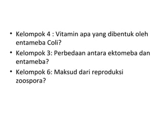 • Kelompok 4 : Vitamin apa yang dibentuk oleh
entameba Coli?
• Kelompok 3: Perbedaan antara ektomeba dan
entameba?
• Kelompok 6: Maksud dari reproduksi
zoospora?
 