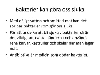 Bakterier kan göra oss sjuka
• Med dåligt vatten och smittad mat kan det
spridas bakterier som gör oss sjuka.
• För att undvika att bli sjuk av bakterier så är
det viktigt att tvätta händerna och använda
rena knivar, kastruller och skålar när man lagar
mat.
• Antibiotika är medicin som dödar bakterier.
 