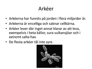 Arkéer
• Arkéerna har funnits på jorden i flera miljarder år.
• Arkéerna är encelliga och saknar cellkärna.
• Arkéer lever där inget annat klarar av att leva,
exempelvis i heta källor, sura vulkansjöar och i
extremt salta hav.
• De flesta arkéer tål inte syre.
 