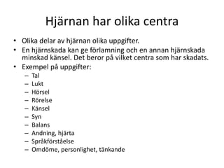Hjärnan har olika centra
• Olika delar av hjärnan olika uppgifter.
• En hjärnskada kan ge förlamning och en annan hjärnskada
minskad känsel. Det beror på vilket centra som har skadats.
• Exempel på uppgifter:
– Tal
– Lukt
– Hörsel
– Rörelse
– Känsel
– Syn
– Balans
– Andning, hjärta
– Språkförståelse
– Omdöme, personlighet, tänkande
 