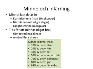 Minne och inlärning
• Minnet kan delas in i:
– Korttidsminne (max 10 sekunder)
– Närminne (max några dagar)
– Långtidsminne (många år)
• Tips för att minnas något bra:
– Gör det många gånger
– Använd flera sinnen
Många kommer ihåg:
• 10% av det vi läser
• 20% av det vi hör
• 30% av det vi ser
• 50% av det vi ser och hör
• 70% av det vi diskuterar
• 80% av det vi gör
• 95% av det vi lär andra
 