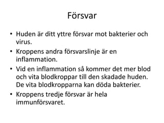 Försvar
• Huden är ditt yttre försvar mot bakterier och
virus.
• Kroppens andra försvarslinje är en
inflammation.
• Vid en inflammation så kommer det mer blod
och vita blodkroppar till den skadade huden.
De vita blodkropparna kan döda bakterier.
• Kroppens tredje försvar är hela
immunförsvaret.
 