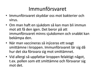 Immunförsvaret
• Immunförsvaret skyddar oss mot bakterier och
virus.
• Om man haft en sjukdom så kan man bli immun
mot att få den igen. Det beror på att
immunförsvaret minns sjukdomen och snabbt kan
bekämpa den.
• När man vaccineras så injiceras ett svagt
smittämne i kroppen. Immunförsvaret lär sig då
hur det ska försvara sig mot smittämnet.
• Vid allergi så uppfattar kroppen felaktigt något,
t.ex. pollen som ett smittämne och försvarar sig
mot det.
 