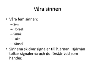 Våra sinnen
• Våra fem sinnen:
– Syn
– Hörsel
– Smak
– Lukt
– Känsel
• Sinnena skickar signaler till hjärnan. Hjärnan
tolkar signalerna och du förstår vad som
händer.
 