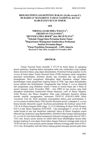 Oseanologi dan Limnologi di Indonesia (2010) 36(3): 443-461 ISSN 0125-9830
443
BIOLOGI POPULASI KEPITING BAKAU (Scylla serrata F.)
DI HABITAT MANGROVE TAMAN NASIONAL KUTAI
KABUPATEN KUTAI TIMUR
oleh
NIRMALASARI IDHA WIJAYA1)
,
FREDINAN YULIANDA2)
,
MENNOFATRIA BOER2)
dan SRI JUWANA3)
1)
Sekolah Tinggi Ilmu Pertanian Kutai Timur
2)
Departemen Manajemen Sumberdaya Perikanan
Institut Pertanian Bogor
3)
Pusat Penelitian Oseanografi – LIPI, Jakarta
Received 27 July 2010, Accepted 16 November 2010
ABSTRAK
Taman Nasional Kutai memiliki 5 277,79 ha hutan bakau di sepanjang
pesisir pantainya. Kepiting bakau merupakan salah satu sumberdaya yang terdapat
dalam ekosistem bakau yang dapat dimanfaatkan. Penelitian biologi populasi Scylla
serrata di hutan bakau Taman Nasional Kutai (TNK) bertujuan untuk mengetahui
parameter pertumbuhan, distribusi ukuran, laju mortalitas dan laju eksploitasi
penangkapan. Hasil pengukuran diharapkan dapat digunakan sebagai bahan
pertimbangan untuk pengelolaan kepiting bakau di TNK, agar dapat dimanfaatkan
secara optimal dan berkelanjutan. Pengumpulan data biologi S. serrata diperoleh
dari pengamatan yang dilakukan selama 4 bulan di musim hujan dan 4 bulan di
musim kemarau (yaitu November 2008 – Juni 2009) di tiga stasiun yang telah
ditetapkan berdasarkan karakteristik habitat bakaunya, yaitu di Muara Sangatta,
Teluk Perancis dan Muara Sangkima. Data yang terkumpul dianalisis dengan
metode analitik menggunakan instrument FISAT-II (FAO-ICLARM Stock
Assesment Tool II). Hasil penelitian menunjukkan bahwa pola pertumbuhan S.
serrata jantan di habitat bakau TNK bersifat allometrik positif, sedangkan S. serrata
betina bersifat allometrik negatif. Koefisien pertumbuhan (K) berkisar antara 0,45-
1,50. K di Muara Sangatta lebih tinggi (1,2-1,5) dibanding di lokasi Teluk Perancis
(0,8-1,1) dan Muara Sangkima (0,45-0,69). Laju penangkapan S. serrata di TNK
sudah berada di atas laju eksploitasi maksimal, hanya di Muara Sangkima masih
dibawah laju eksploitasi yang diperbolehkan. Distribusi lebar karapas kepiting bakau
(S. serrata) di zona hutan bakau mempunyai frekuensi tertinggi pada interval 109,5-
129,5 mm. Secara umum ukuran ini relatif lebih besar dibandingkan ukuran lebar
karapas kepiting di zona depan hutan bakau dengan frekuensi tertinggi pada interval
78-89 mm dan di zona perairan pantai dengan frekuensi tertinggi pada interval 89,5-
121,5 mm. Kelimpahan individu betina matang gonad mencapai puncak pada bulan
 