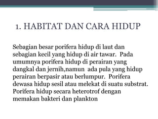 Sebagian besar porifera hidup di laut dan
sebagian kecil yang hidup di air tawar. Pada
umumnya porifera hidup di perairan yang
dangkal dan jernih,namun ada pula yang hidup
perairan berpasir atau berlumpur. Porifera
dewasa hidup sesil atau melekat di suatu substrat.
Porifera hidup secara heterotrof dengan
memakan bakteri dan plankton
1. HABITAT DAN CARA HIDUP
 
