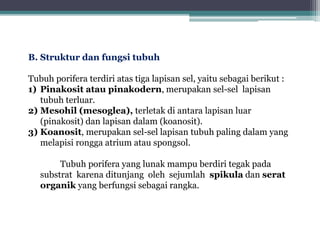 B. Struktur dan fungsi tubuh
Tubuh porifera terdiri atas tiga lapisan sel, yaitu sebagai berikut :
1) Pinakosit atau pinakodern, merupakan sel-sel lapisan
tubuh terluar.
2) Mesohil (mesoglea), terletak di antara lapisan luar
(pinakosit) dan lapisan dalam (koanosit).
3) Koanosit, merupakan sel-sel lapisan tubuh paling dalam yang
melapisi rongga atrium atau spongsol.
Tubuh porifera yang lunak mampu berdiri tegak pada
substrat karena ditunjang oleh sejumlah spikula dan serat
organik yang berfungsi sebagai rangka.
 