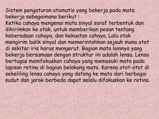 Sistem pengaturan otomatis yang bekerja pada mata 
bekerja sebagaimana berikut : 
Ketika cahaya mengenai mata sinyal saraf terbentuk dan 
dikirimkan ke otak, untuk memberikan pesan tentang 
keberadaan cahaya, dan kekuatan cahaya. Lalu otak 
mengirim balik sinyal dan memerintahkan sejauh mana otot 
di sekitar iris harus mengerut. Bagian mata lainnya yang 
bekerja bersamaan dengan struktur ini adalah lensa. Lensa 
bertugas memfokuskan cahaya yang memasuki mata pada 
lapisan retina di bagian belakang mata. Karena otot-otot di 
sekeliling lensa cahaya yang datang ke mata dari berbagai 
sudut dan jarak berbeda dapat selalu difokuskan ke retina. 
 