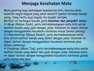 Menjaga Kesehatan Mata 
Mata penting bagi kehidupan keseharian kita. Karena mata 
memiliki bagia-bagian yang amat sensitif (peka) teradap benda 
asing. Yang tentu saja bagian itu mudah terluka. 
Berikut ini berbagai macam jenis kelainan dan penyakit mata: 
 Miopi (Rabun Jauh), yaitu ketidakmampuan mata kita untuk 
melihat benda yang jauh dengan jelas. Kelainan ini dapat diatasi 
dengan menggunakan kacamata berlensa minus (lensa cekung). 
 Hipermetropi (Rabun Dekat), yaitu ketidakmampuan mata 
kita untuk melihat benda yang dekat dengan jelas. Kelainan ini 
dapat diatasi dengan menggunakan kacamata berlensa plus 
(lensa cembung). 
 Presbiopi (Mata Tua), yaitu ketidakmampuan mata kita untuk 
melihat benda yang dekat dan jauh dengan jelas. Kelainan mata 
ini dapat diatasi dengan menggunakan kacamata berlensa ganda, 
yaitu minus dan plus. 
 