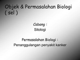 Objek & Permasalahan Biologi
( sel )
Cabang :
Sitologi
Permasalahan Biologi :
Penanggulangan penyakit kanker
 
