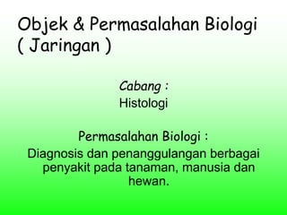 Objek & Permasalahan Biologi
( Jaringan )
Cabang :
Histologi
Permasalahan Biologi :
Diagnosis dan penanggulangan berbagai
penyakit pada tanaman, manusia dan
hewan.
 