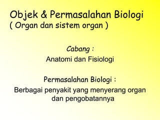 Objek & Permasalahan Biologi
( Organ dan sistem organ )
Cabang :
Anatomi dan Fisiologi
Permasalahan Biologi :
Berbagai penyakit yang menyerang organ
dan pengobatannya
 