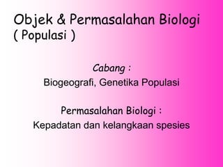 Objek & Permasalahan Biologi
( Populasi )
Cabang :
Biogeografi, Genetika Populasi
Permasalahan Biologi :
Kepadatan dan kelangkaan spesies
 
