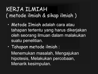 KERJA ILMIAH
( metode ilmiah & sikap ilmiah )
• Metode Ilmiah adalah cara atau
tahapan tertentu yang harus dikerjakan
oleh seorang ilmuan dalam malakukan
suatu penelitian.
• Tahapan metode ilmiah :
Menemukan masalah, Mengajukan
hipotesis, Melakukan percobaan,
Menarik kesimpulan.
 