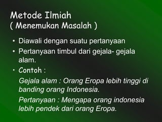 Metode Ilmiah
( Menemukan Masalah )
• Diawali dengan suatu pertanyaan
• Pertanyaan timbul dari gejala- gejala
alam.
• Contoh :
Gejala alam : Orang Eropa lebih tinggi di
banding orang Indonesia.
Pertanyaan : Mengapa orang indonesia
lebih pendek dari orang Eropa.
 
