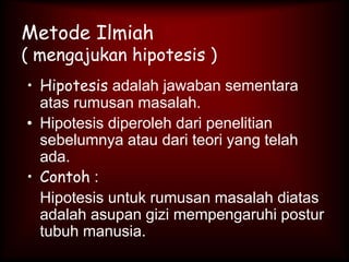 Metode Ilmiah
( mengajukan hipotesis )
• Hipotesis adalah jawaban sementara
atas rumusan masalah.
• Hipotesis diperoleh dari penelitian
sebelumnya atau dari teori yang telah
ada.
• Contoh :
Hipotesis untuk rumusan masalah diatas
adalah asupan gizi mempengaruhi postur
tubuh manusia.
 