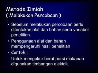 Metode Ilmiah
( Melakukan Percobaan )
• Sebelum melakukan percobaan perlu
ditentukan alat dan bahan serta variabel
penelitian.
• Penggunaan alat dan bahan
mempengaruhi hasil penelitian
• Contoh :
Untuk mengukur berat porsi makanan
digunakan timbangan elektrik.
 