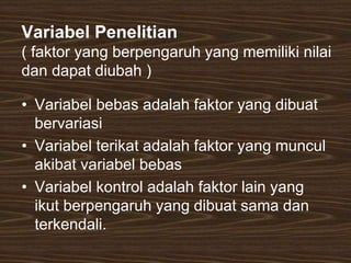 Variabel Penelitian
( faktor yang berpengaruh yang memiliki nilai
dan dapat diubah )
• Variabel bebas adalah faktor yang dibuat
bervariasi
• Variabel terikat adalah faktor yang muncul
akibat variabel bebas
• Variabel kontrol adalah faktor lain yang
ikut berpengaruh yang dibuat sama dan
terkendali.
 