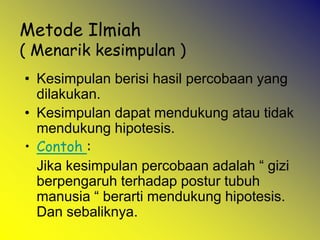 Metode Ilmiah
( Menarik kesimpulan )
• Kesimpulan berisi hasil percobaan yang
dilakukan.
• Kesimpulan dapat mendukung atau tidak
mendukung hipotesis.
• Contoh :
Jika kesimpulan percobaan adalah “ gizi
berpengaruh terhadap postur tubuh
manusia “ berarti mendukung hipotesis.
Dan sebaliknya.
 