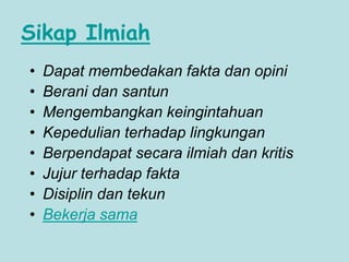 Sikap Ilmiah
• Dapat membedakan fakta dan opini
• Berani dan santun
• Mengembangkan keingintahuan
• Kepedulian terhadap lingkungan
• Berpendapat secara ilmiah dan kritis
• Jujur terhadap fakta
• Disiplin dan tekun
• Bekerja sama
 