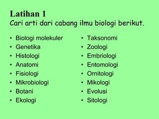 Latihan 1
Cari arti dari cabang ilmu biologi berikut.
• Biologi molekuler
• Genetika
• Histologi
• Anatomi
• Fisiologi
• Mikrobiologi
• Botani
• Ekologi
• Taksonomi
• Zoologi
• Embriologi
• Entomologi
• Ornitologi
• Mikologi
• Evolusi
• Sitologi
 