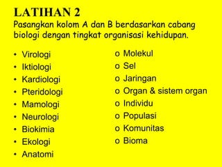 LATIHAN 2
Pasangkan kolom A dan B berdasarkan cabang
biologi dengan tingkat organisasi kehidupan.
• Virologi
• Iktiologi
• Kardiologi
• Pteridologi
• Mamologi
• Neurologi
• Biokimia
• Ekologi
• Anatomi
o Molekul
o Sel
o Jaringan
o Organ & sistem organ
o Individu
o Populasi
o Komunitas
o Bioma
 
