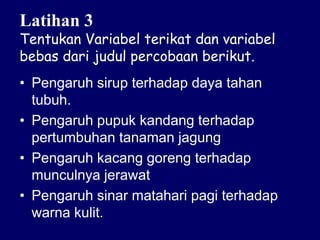Latihan 3
Tentukan Variabel terikat dan variabel
bebas dari judul percobaan berikut.
• Pengaruh sirup terhadap daya tahan
tubuh.
• Pengaruh pupuk kandang terhadap
pertumbuhan tanaman jagung
• Pengaruh kacang goreng terhadap
munculnya jerawat
• Pengaruh sinar matahari pagi terhadap
warna kulit.
 