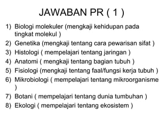 JAWABAN PR ( 1 )
1) Biologi molekuler (mengkaji kehidupan pada
tingkat molekul )
2) Genetika (mengkaji tentang cara pewarisan sifat )
3) Histologi ( mempelajari tentang jaringan )
4) Anatomi ( mengkaji tentang bagian tubuh )
5) Fisiologi (mengkaji tentang faal/fungsi kerja tubuh )
6) Mikrobiologi ( mempelajari tentang mikroorganisme
)
7) Botani ( mempelajari tentang dunia tumbuhan )
8) Ekologi ( mempelajari tentang ekosistem )
 
