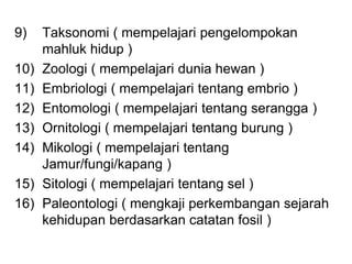 9) Taksonomi ( mempelajari pengelompokan
mahluk hidup )
10) Zoologi ( mempelajari dunia hewan )
11) Embriologi ( mempelajari tentang embrio )
12) Entomologi ( mempelajari tentang serangga )
13) Ornitologi ( mempelajari tentang burung )
14) Mikologi ( mempelajari tentang
Jamur/fungi/kapang )
15) Sitologi ( mempelajari tentang sel )
16) Paleontologi ( mengkaji perkembangan sejarah
kehidupan berdasarkan catatan fosil )
 