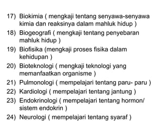 17) Biokimia ( mengkaji tentang senyawa-senyawa
kimia dan reaksinya dalam mahluk hidup )
18) Biogeografi ( mengkaji tentang penyebaran
mahluk hidup )
19) Biofisika (mengkaji proses fisika dalam
kehidupan )
20) Bioteknologi ( mengkaji teknologi yang
memanfaatkan organisme )
21) Pulmonologi ( mempelajari tentang paru- paru )
22) Kardiologi ( mempelajari tentang jantung )
23) Endokrinologi ( mempelajari tentang hormon/
sistem endokrin )
24) Neurologi ( mempelajari tentang syaraf )
 