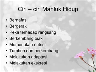 Ciri – ciri Mahluk Hidup
• Bernafas
• Bergerak
• Peka terhadap rangsang
• Berkembang biak
• Memerlukan nutrisi
• Tumbuh dan berkembang
• Melakukan adaptasi
• Melakukan ekskresi
 