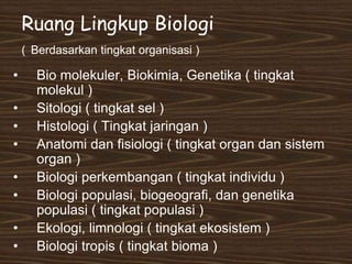 Ruang Lingkup Biologi
( Berdasarkan tingkat organisasi )
• Bio molekuler, Biokimia, Genetika ( tingkat
molekul )
• Sitologi ( tingkat sel )
• Histologi ( Tingkat jaringan )
• Anatomi dan fisiologi ( tingkat organ dan sistem
organ )
• Biologi perkembangan ( tingkat individu )
• Biologi populasi, biogeografi, dan genetika
populasi ( tingkat populasi )
• Ekologi, limnologi ( tingkat ekosistem )
• Biologi tropis ( tingkat bioma )
 