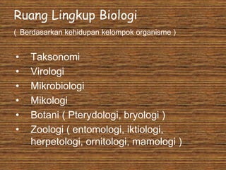 Ruang Lingkup Biologi
( Berdasarkan kehidupan kelompok organisme )
• Taksonomi
• Virologi
• Mikrobiologi
• Mikologi
• Botani ( Pterydologi, bryologi )
• Zoologi ( entomologi, iktiologi,
herpetologi, ornitologi, mamologi )
 