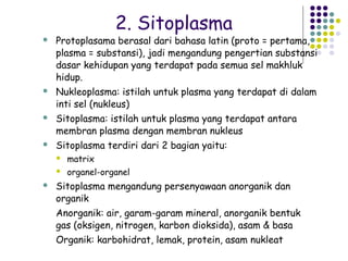 2. Sitoplasma
   Protoplasama berasal dari bahasa latin (proto = pertama,
    plasma = substansi), jadi mengandung pengertian substansi
    dasar kehidupan yang terdapat pada semua sel makhluk
    hidup.
   Nukleoplasma: istilah untuk plasma yang terdapat di dalam
    inti sel (nukleus)
   Sitoplasma: istilah untuk plasma yang terdapat antara
    membran plasma dengan membran nukleus
   Sitoplasma terdiri dari 2 bagian yaitu:
       matrix
       organel-organel
   Sitoplasma mengandung persenyawaan anorganik dan
    organik
    Anorganik: air, garam-garam mineral, anorganik bentuk
    gas (oksigen, nitrogen, karbon dioksida), asam & basa
    Organik: karbohidrat, lemak, protein, asam nukleat
 