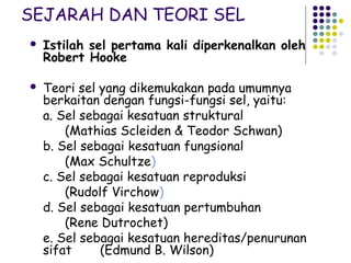SEJARAH DAN TEORI SEL
   Istilah sel pertama kali diperkenalkan oleh
    Robert Hooke

   Teori sel yang dikemukakan pada umumnya
    berkaitan dengan fungsi-fungsi sel, yaitu:
    a. Sel sebagai kesatuan struktural
        (Mathias Scleiden & Teodor Schwan)
    b. Sel sebagai kesatuan fungsional
        (Max Schultze)
    c. Sel sebagai kesatuan reproduksi
        (Rudolf Virchow)
    d. Sel sebagai kesatuan pertumbuhan
        (Rene Dutrochet)
    e. Sel sebagai kesatuan hereditas/penurunan
    sifat     (Edmund B. Wilson)
 