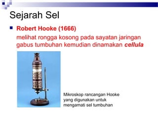 Sejarah Sel
 Robert Hooke (1666)
melihat rongga kosong pada sayatan jaringan
gabus tumbuhan kemudian dinamakan cellula
Mikroskop rancangan Hooke
yang digunakan untuk
mengamati sel tumbuhan
 