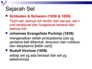 Sejarah Sel
 Schleiden & Schwann (1838 & 1839)
Teori sel: semua mh terdiri dari sel-sel, sel =
unit struktural dan fungsional terkecil dari
semua mh.
 Johannes Evangelista Purkinje (1839)
mengenalkan istilah protoplasma (zat yg
pertama kali dibentuk, tersusun dari nukleus
dan sitoplasma [lebih cair])
 Rudolf Virchow (1858)
setiap sel yg ada berasal dari sel yg
sebelumnya
 