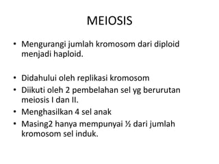 MEIOSIS
• Mengurangi jumlah kromosom dari diploid
menjadi haploid.
• Didahului oleh replikasi kromosom
• Diikuti oleh 2 pembelahan sel yg berurutan
meiosis I dan II.
• Menghasilkan 4 sel anak
• Masing2 hanya mempunyai ½ dari jumlah
kromosom sel induk.
 