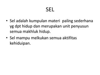 SEL
• Sel adalah kumpulan materi paling sederhana
yg dpt hidup dan merupakan unit penyusun
semua makhluk hidup.
• Sel mampu melkukan semua aktifitas
kehiduipan.
 